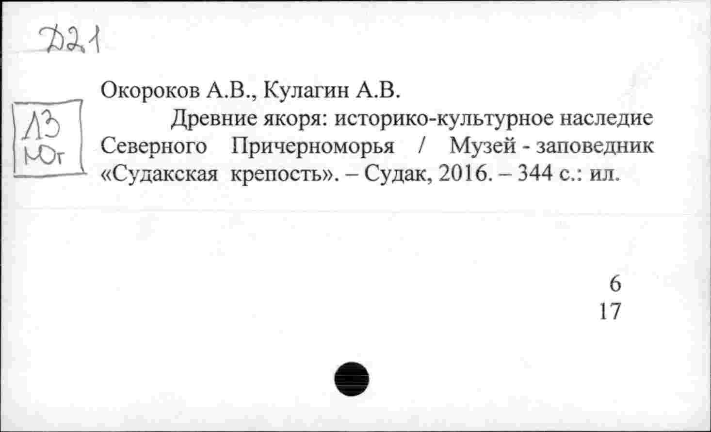 ﻿w.
АЪ кЪг
Окороков А.В., Кулагин А.В.
Древние якоря: историко-культурное наследие Северного Причерноморья / Музей - заповедник «Судакская крепость». - Судак, 2016. — 344 с.: ил.
6
17